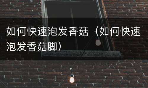 如何快速泡发香菇（如何快速泡发香菇脚）