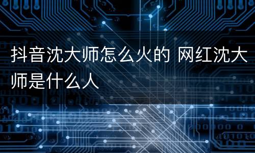 抖音沈大师怎么火的 网红沈大师是什么人