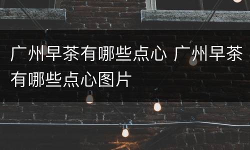 广州早茶有哪些点心 广州早茶有哪些点心图片