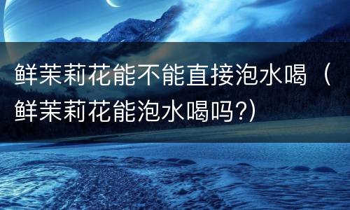 鲜茉莉花能不能直接泡水喝（鲜茉莉花能泡水喝吗?）