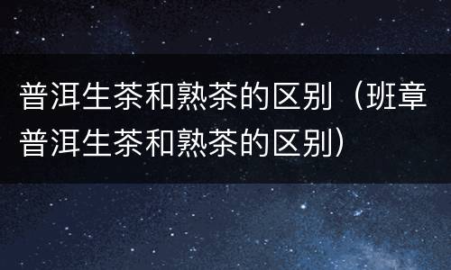 普洱生茶和熟茶的区别（班章普洱生茶和熟茶的区别）