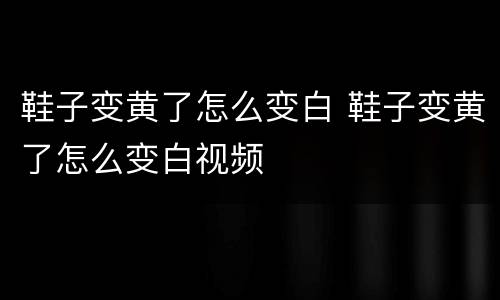 鞋子变黄了怎么变白 鞋子变黄了怎么变白视频