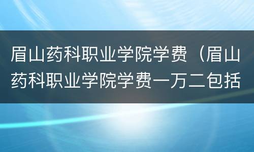 眉山药科职业学院学费（眉山药科职业学院学费一万二包括了什么）