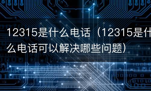 12315是什么电话（12315是什么电话可以解决哪些问题）