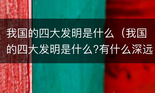 我国的四大发明是什么（我国的四大发明是什么?有什么深远的影响?）