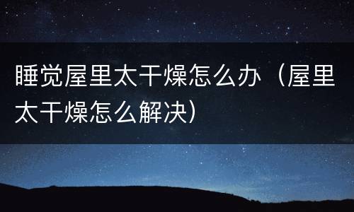 睡觉屋里太干燥怎么办（屋里太干燥怎么解决）