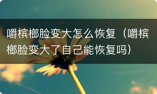 嚼槟榔脸变大怎么恢复（嚼槟榔脸变大了自己能恢复吗）
