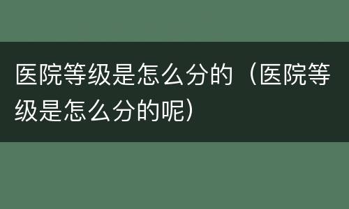医院等级是怎么分的（医院等级是怎么分的呢）