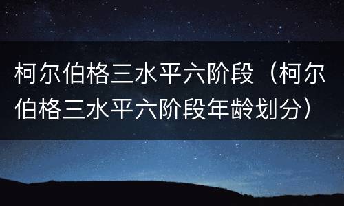 柯尔伯格三水平六阶段（柯尔伯格三水平六阶段年龄划分）