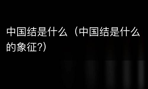 中国结是什么（中国结是什么的象征?）