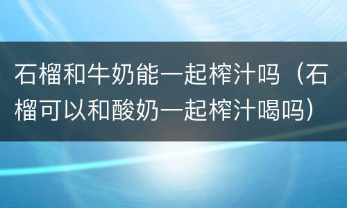石榴和牛奶能一起榨汁吗（石榴可以和酸奶一起榨汁喝吗）