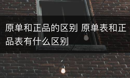 原单和正品的区别 原单表和正品表有什么区别