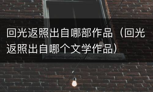 回光返照出自哪部作品（回光返照出自哪个文学作品）