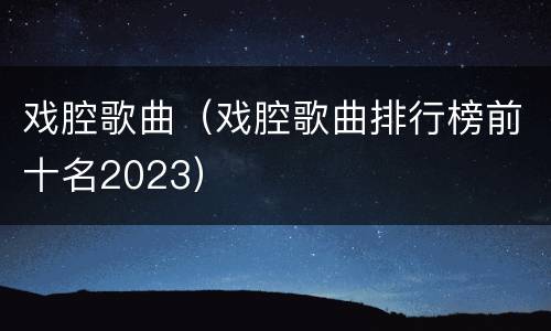 戏腔歌曲（戏腔歌曲排行榜前十名2023）