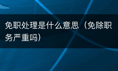 免职处理是什么意思（免除职务严重吗）