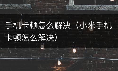 手机卡顿怎么解决（小米手机卡顿怎么解决）