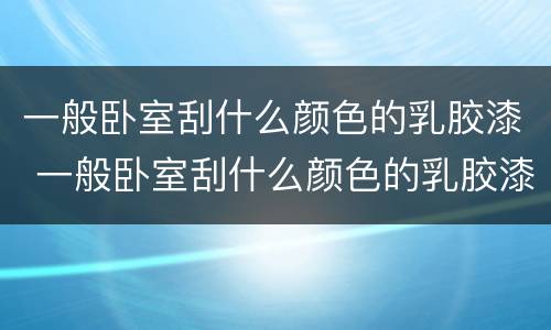 一般卧室刮什么颜色的乳胶漆 一般卧室刮什么颜色的乳胶漆好看