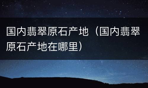国内翡翠原石产地（国内翡翠原石产地在哪里）