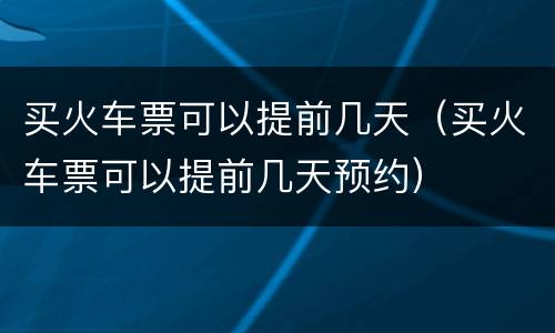 买火车票可以提前几天（买火车票可以提前几天预约）