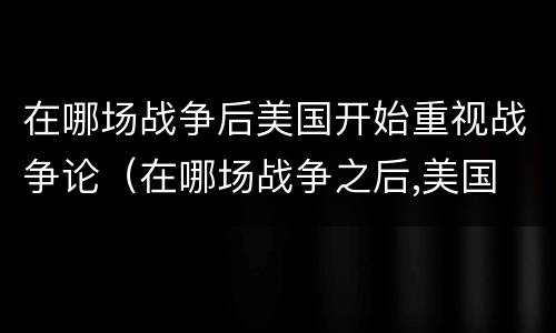 在哪场战争后美国开始重视战争论（在哪场战争之后,美国 开始重视战争论）