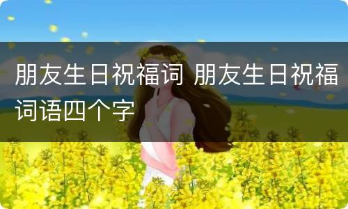 朋友生日祝福词 朋友生日祝福词语四个字