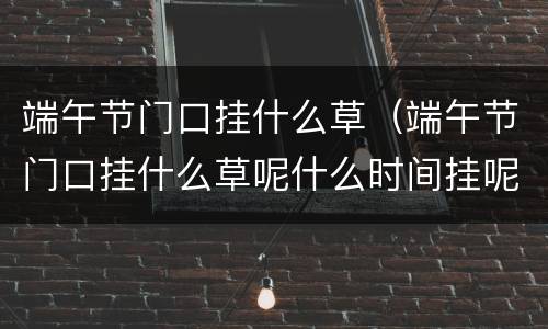 端午节门口挂什么草（端午节门口挂什么草呢什么时间挂呢?）
