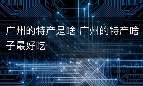 广州的特产是啥 广州的特产啥子最好吃