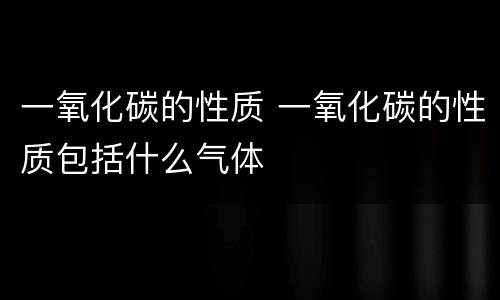 一氧化碳的性质 一氧化碳的性质包括什么气体