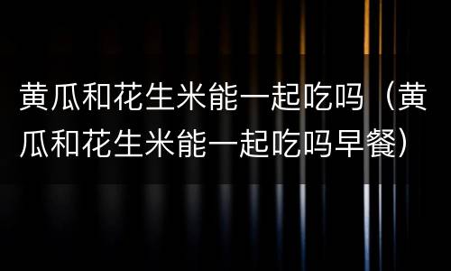 黄瓜和花生米能一起吃吗（黄瓜和花生米能一起吃吗早餐）