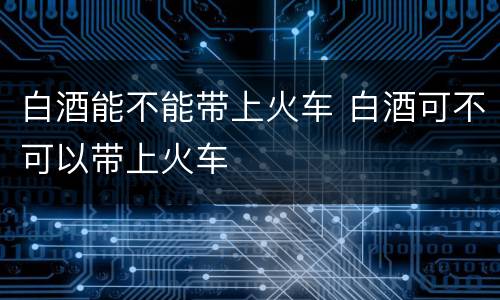 白酒能不能带上火车 白酒可不可以带上火车