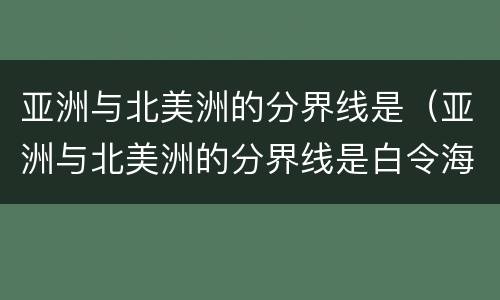 亚洲与北美洲的分界线是（亚洲与北美洲的分界线是白令海峡吗）