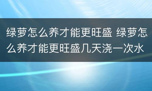 绿萝怎么养才能更旺盛 绿萝怎么养才能更旺盛几天浇一次水