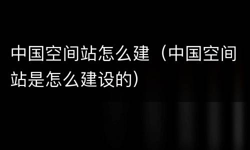 中国空间站怎么建（中国空间站是怎么建设的）