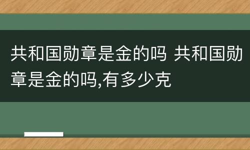 共和国勋章是金的吗 共和国勋章是金的吗,有多少克