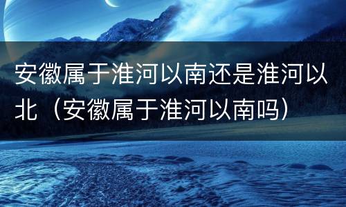 安徽属于淮河以南还是淮河以北（安徽属于淮河以南吗）