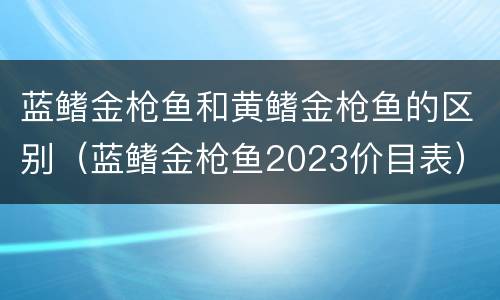 蓝鳍金枪鱼和黄鳍金枪鱼的区别（蓝鳍金枪鱼2023价目表）