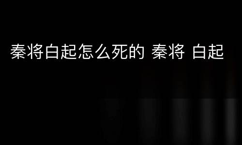 秦将白起怎么死的 秦将 白起