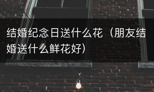 结婚纪念日送什么花（朋友结婚送什么鲜花好）