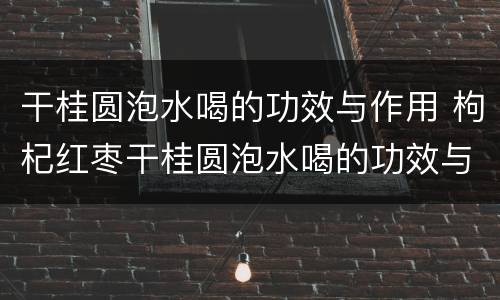 干桂圆泡水喝的功效与作用 枸杞红枣干桂圆泡水喝的功效与作用