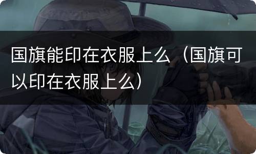 国旗能印在衣服上么（国旗可以印在衣服上么）