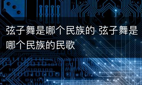 弦子舞是哪个民族的 弦子舞是哪个民族的民歌