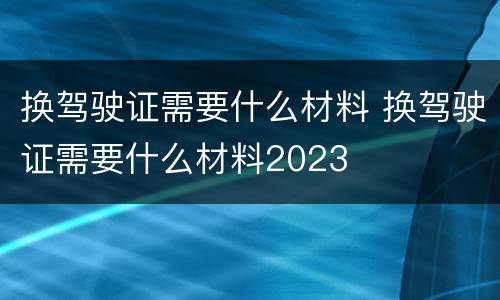 换驾驶证需要什么材料 换驾驶证需要什么材料2023