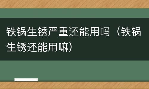 铁锅生锈严重还能用吗（铁锅生锈还能用嘛）