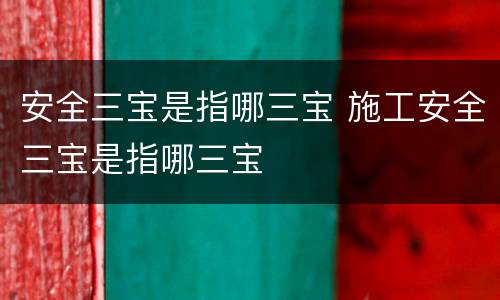 安全三宝是指哪三宝 施工安全三宝是指哪三宝