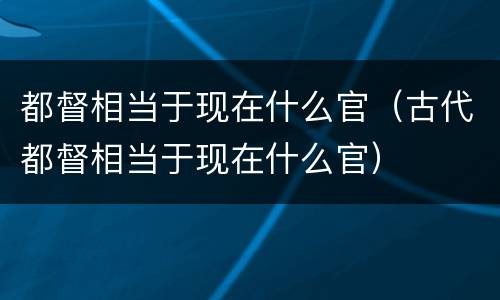 都督相当于现在什么官（古代都督相当于现在什么官）