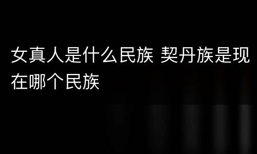 女真人是什么民族 契丹族是现在哪个民族