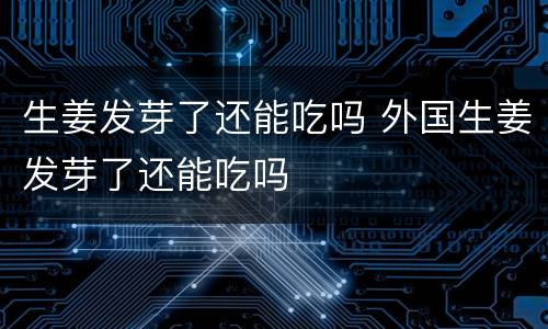 生姜发芽了还能吃吗 外国生姜发芽了还能吃吗