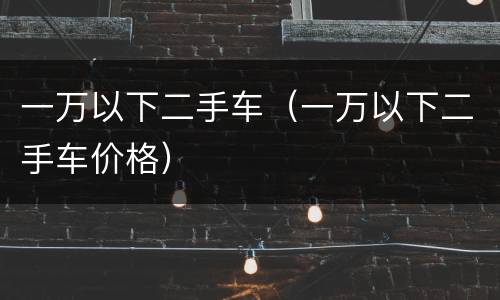 一万以下二手车（一万以下二手车价格）