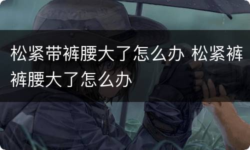 松紧带裤腰大了怎么办 松紧裤裤腰大了怎么办