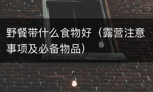 野餐带什么食物好（露营注意事项及必备物品）